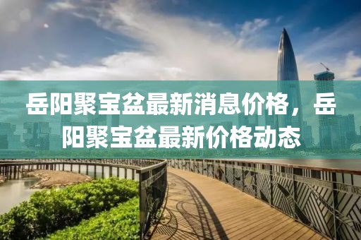 岳陽聚寶盆最新消息價格，岳陽聚寶盆最新價格動態