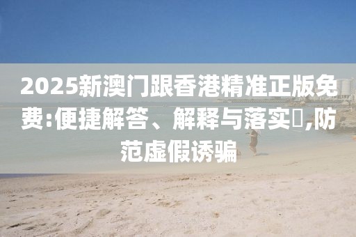 2025新澳門跟香港精準正版免費:便捷解答、解釋與落實?,防范虛假誘騙