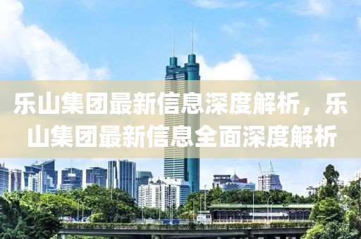 樂山集團最新信息深度解析，樂山集團最新信息全面深度解析