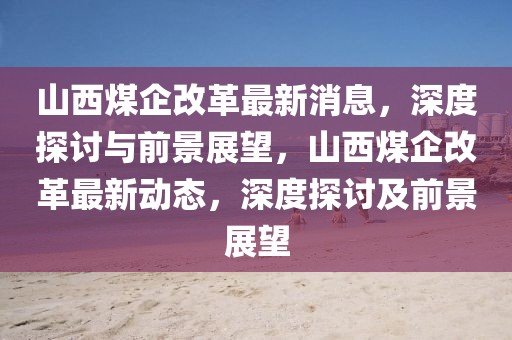 山西煤企改革最新消息，深度探討與前景展望，山西煤企改革最新動態，深度探討及前景展望