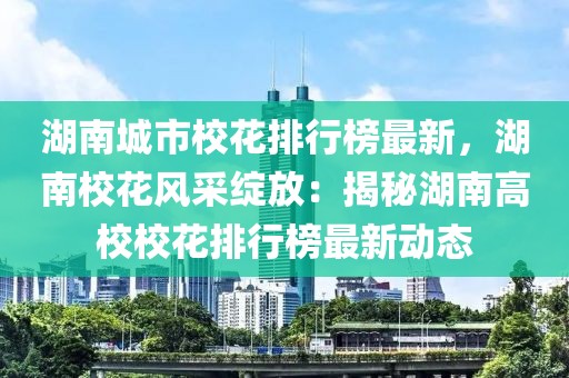 湖南城市校花排行榜最新，湖南校花風(fēng)采綻放：揭秘湖南高校校花排行榜最新動態(tài)