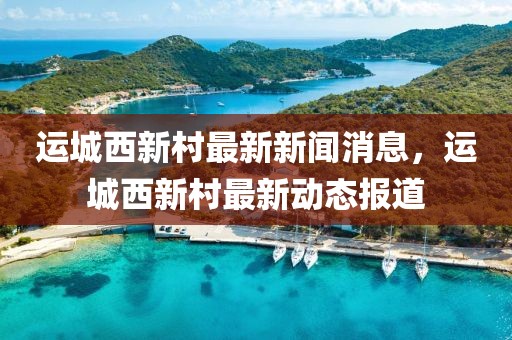 運城西新村最新新聞消息，運城西新村最新動態報道