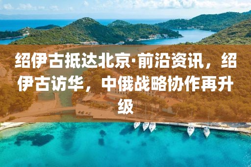 紹伊古抵達北京·前沿資訊，紹伊古訪華，中俄戰略協作再升級