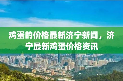 雞蛋的價格最新濟寧新聞，濟寧最新雞蛋價格資訊