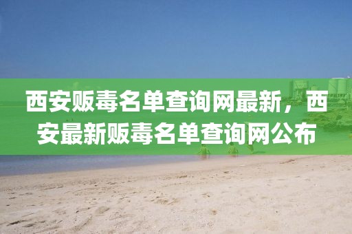 西安販毒名單查詢網最新，西安最新販毒名單查詢網公布