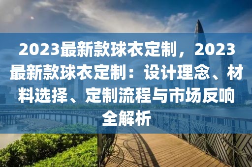 2023最新款球衣定制，2023最新款球衣定制：設(shè)計(jì)理念、材料選擇、定制流程與市場(chǎng)反響全解析