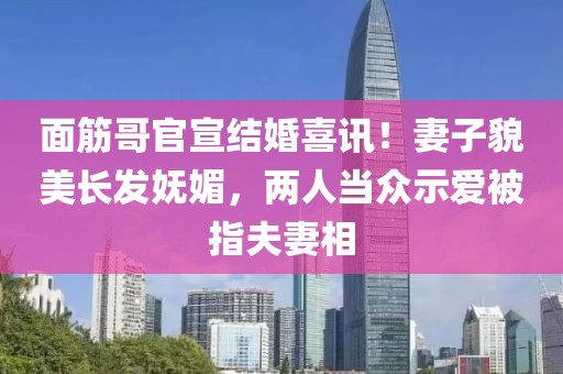 面筋哥官宣結婚喜訊！妻子貌美長發嫵媚，兩人當眾示愛被指夫妻相