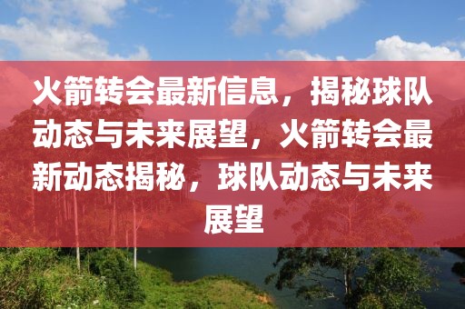 火箭轉會最新信息，揭秘球隊動態與未來展望，火箭轉會最新動態揭秘，球隊動態與未來展望