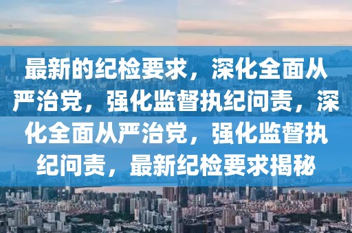 最新的紀檢要求，深化全面從嚴治黨，強化監督執紀問責，深化全面從嚴治黨，強化監督執紀問責，最新紀檢要求揭秘
