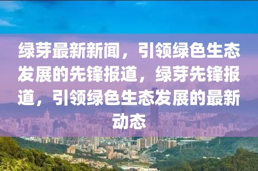 綠芽最新新聞，引領綠色生態發展的先鋒報道，綠芽先鋒報道，引領綠色生態發展的最新動態