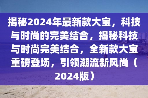 揭秘2024年最新款大寶，科技與時尚的完美結合，揭秘科技與時尚完美結合，全新款大寶重磅登場，引領潮流新風尚（2024版）