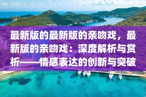 最新版的最新版的親吻戲，最新版的親吻戲：深度解析與賞析——情感表達的創新與突破