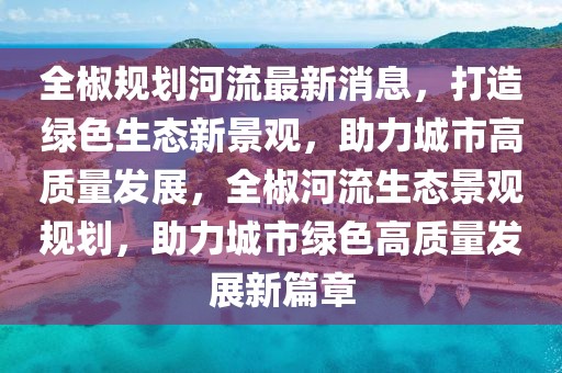 全椒規劃河流最新消息，打造綠色生態新景觀，助力城市高質量發展，全椒河流生態景觀規劃，助力城市綠色高質量發展新篇章