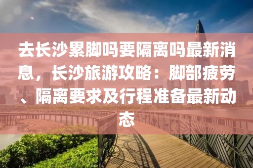 去長沙累腳嗎要隔離嗎最新消息，長沙旅游攻略：腳部疲勞、隔離要求及行程準備最新動態