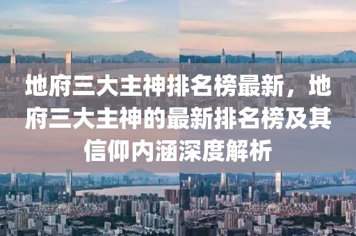 地府三大主神排名榜最新，地府三大主神的最新排名榜及其信仰內(nèi)涵深度解析