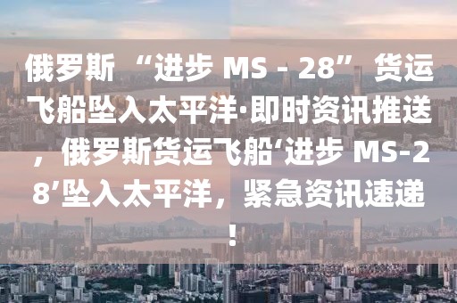 俄羅斯 “進步 MS - 28” 貨運飛船墜入太平洋·即時資訊推送，俄羅斯貨運飛船‘進步 MS-28’墜入太平洋，緊急資訊速遞！