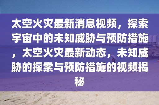 太空火災最新消息視頻，探索宇宙中的未知威脅與預防措施，太空火災最新動態，未知威脅的探索與預防措施的視頻揭秘