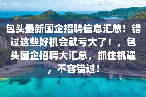 包頭最新國企招聘信息匯總！錯過這些好機會就虧大了！，包頭國企招聘大匯總，抓住機遇，不容錯過！