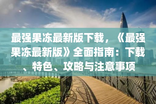最強果凍最新版下載，《最強果凍最新版》全面指南：下載、特色、攻略與注意事項