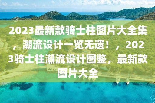 2023最新款騎士柱圖片大全集，潮流設(shè)計(jì)一覽無遺！，2023騎士柱潮流設(shè)計(jì)圖鑒，最新款圖片大全