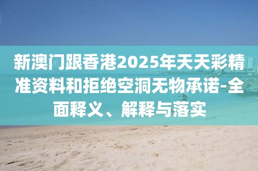 新澳門跟香港2025年天天彩精準資料和拒絕空洞無物承諾-全面釋義、解釋與落實