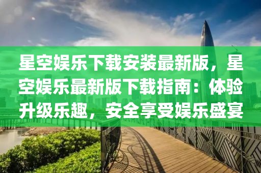 星空娛樂下載安裝最新版，星空娛樂最新版下載指南：體驗升級樂趣，安全享受娛樂盛宴