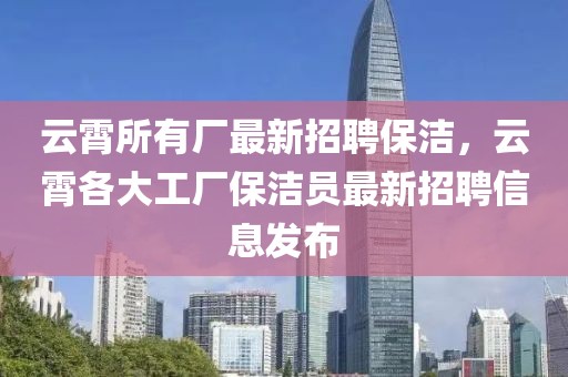 云霄所有廠最新招聘保潔，云霄各大工廠保潔員最新招聘信息發布