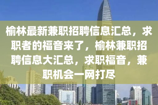 榆林最新兼職招聘信息匯總，求職者的福音來了，榆林兼職招聘信息大匯總，求職福音，兼職機會一網打盡