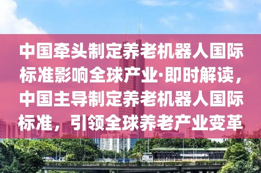 中國牽頭制定養老機器人國際標準影響全球產業·即時解讀，中國主導制定養老機器人國際標準，引領全球養老產業變革