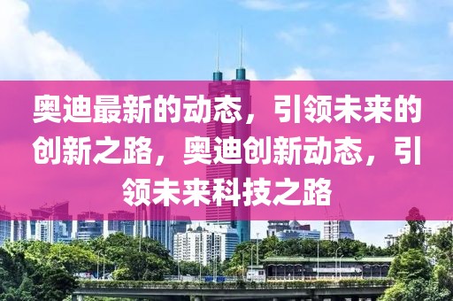 奧迪最新的動態，引領未來的創新之路，奧迪創新動態，引領未來科技之路