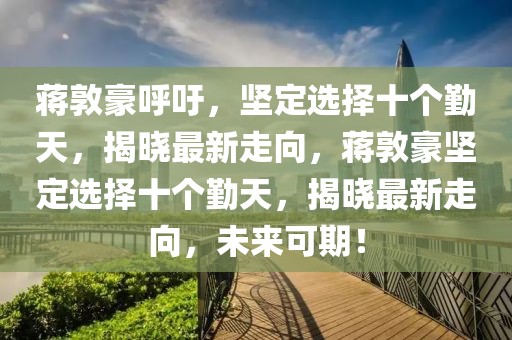 蔣敦豪呼吁，堅定選擇十個勤天，揭曉最新走向，蔣敦豪堅定選擇十個勤天，揭曉最新走向，未來可期！