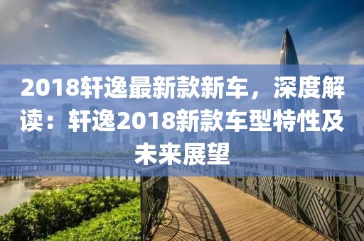 2018軒逸最新款新車，深度解讀：軒逸2018新款車型特性及未來展望