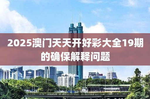2025澳門天天開好彩大全19期的確保解釋問題