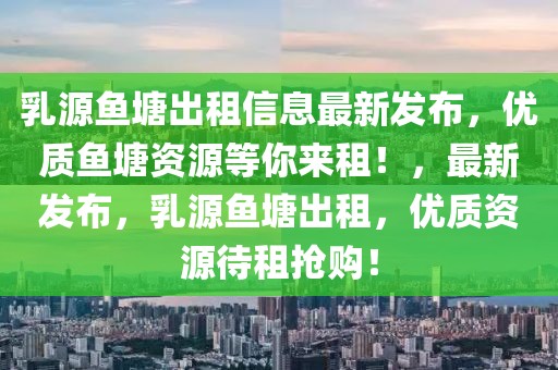 乳源魚塘出租信息最新發布，優質魚塘資源等你來租！，最新發布，乳源魚塘出租，優質資源待租搶購！