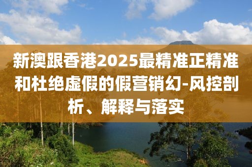 新澳跟香港2025最精準正精準和杜絕虛假的假營銷幻-風控剖析、解釋與落實