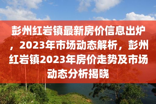 彭州紅巖鎮最新房價信息出爐，2023年市場動態解析，彭州紅巖鎮2023年房價走勢及市場動態分析揭曉