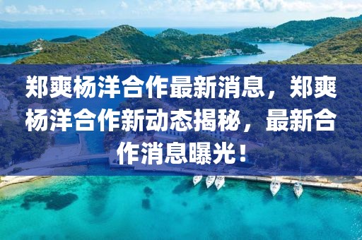 鄭爽楊洋合作最新消息，鄭爽楊洋合作新動態揭秘，最新合作消息曝光！