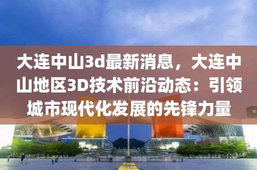 大連中山3d最新消息，大連中山地區(qū)3D技術(shù)前沿動(dòng)態(tài)：引領(lǐng)城市現(xiàn)代化發(fā)展的先鋒力量