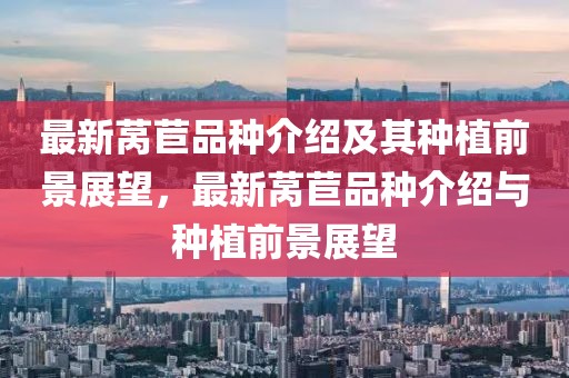 最新萵苣品種介紹及其種植前景展望，最新萵苣品種介紹與種植前景展望