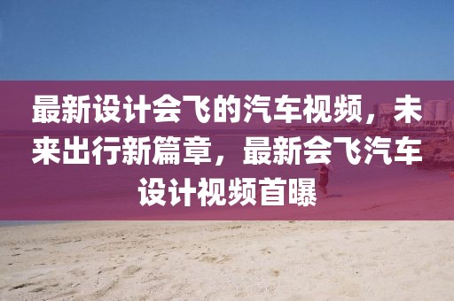 最新設(shè)計會飛的汽車視頻，未來出行新篇章，最新會飛汽車設(shè)計視頻首曝