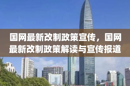國網最新改制政策宣傳，國網最新改制政策解讀與宣傳報道