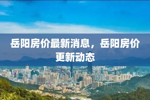 岳陽房價最新消息，岳陽房價更新動態(tài)