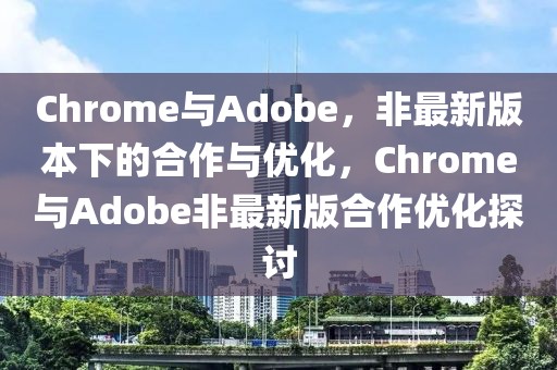 Chrome與Adobe，非最新版本下的合作與優化，Chrome與Adobe非最新版合作優化探討