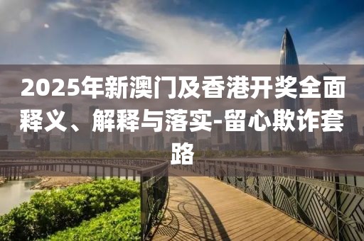 2025年新澳門及香港開獎全面釋義、解釋與落實-留心欺詐套路