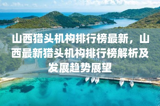 山西獵頭機構排行榜最新，山西最新獵頭機構排行榜解析及發展趨勢展望