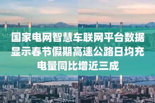 國家電網(wǎng)智慧車聯(lián)網(wǎng)平臺數(shù)據(jù)顯示春節(jié)假期高速公路日均充電量同比增近三成