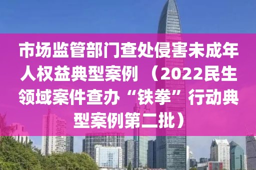 市場監管部門查處侵害未成年人權益典型案例?（2022民生領域案件查辦“鐵拳”行動典型案例第二批）