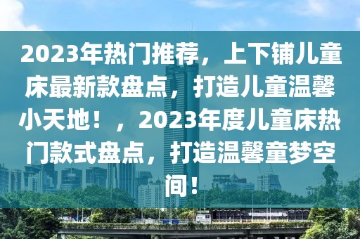 2023年熱門推薦，上下鋪兒童床最新款盤點，打造兒童溫馨小天地！，2023年度兒童床熱門款式盤點，打造溫馨童夢空間！