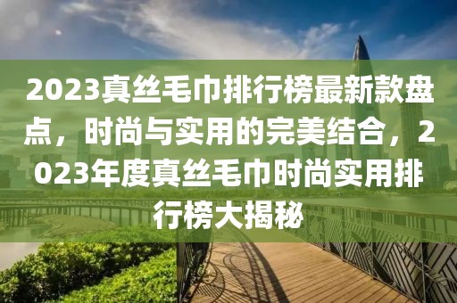 2023真絲毛巾排行榜最新款盤點，時尚與實用的完美結合，2023年度真絲毛巾時尚實用排行榜大揭秘