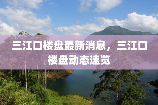 三江口樓盤最新消息，三江口樓盤動態(tài)速覽